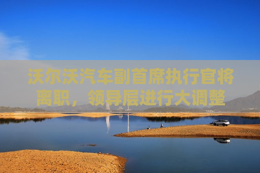 沃尔沃汽车副首席执行官将离职，领导层进行大调整