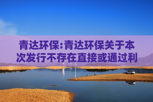青达环保:青达环保关于本次发行不存在直接或通过利益相关方向参与认购的投资者提供财务资助或补偿的公告