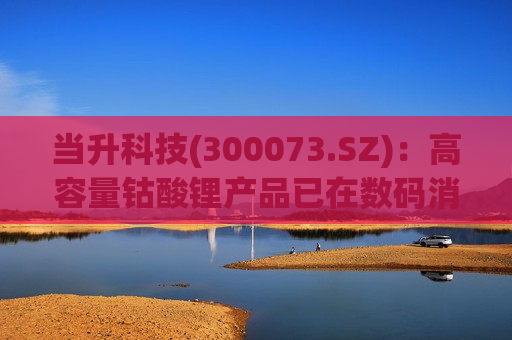 当升科技(300073.SZ)：高容量钴酸锂产品已在数码消费类电子产品市场中批量应用