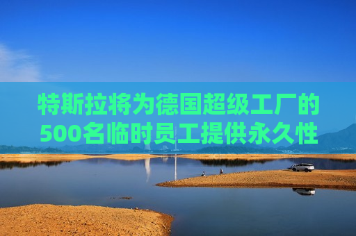 特斯拉将为德国超级工厂的500名临时员工提供永久性工作