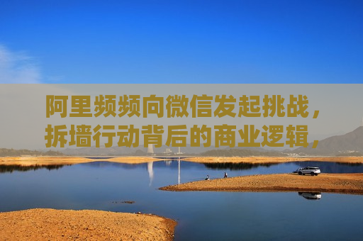 阿里频频向微信发起挑战，拆墙行动背后的商业逻辑，阿里拆墙行动背后的微信挑战与商业逻辑，阿里拆墙行动，微信挑战背后的商业逻辑