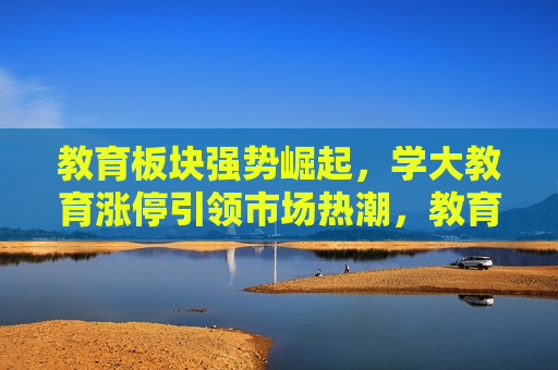 教育板块强势崛起，学大教育涨停引领市场热潮，教育板块强势崛起，学大教育涨停引领热潮，学大教育涨停引领教育板块强势崛起，市场热潮涌动