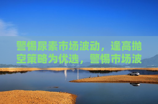 警惕尿素市场波动，逢高抛空策略为优选，警惕市场波动，逢高抛空策略成尿素市场优选，警惕市场波动，逢高抛空策略成尿素市场优选策略  第1张