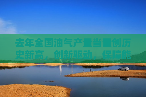 去年全国油气产量当量创历史新高，创新驱动，保障能源安全，去年全国油气产量创新高，创新驱动，保障能源安全，去年全国油气产量创新高，创新驱动，保障能源安全
