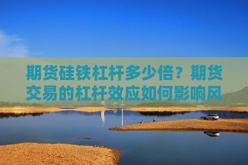 期货硅铁杠杆多少倍？期货交易的杠杆效应如何影响风险管理？