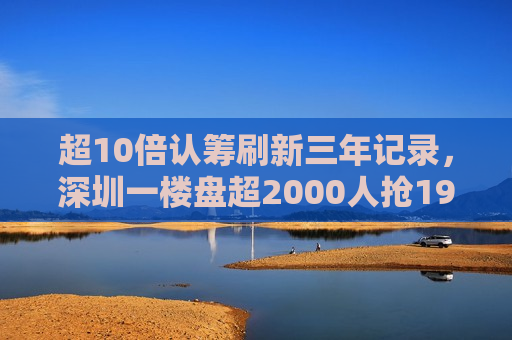 超10倍认筹刷新三年记录，深圳一楼盘超2000人抢192套房  第1张