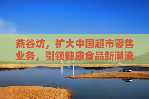 燕谷坊，扩大中国超市零售业务，引领健康食品新潮流，燕谷坊扩大超市零售业务，引领健康食品潮流新篇章，燕谷坊扩大超市零售业务，引领健康食品新潮流  第1张