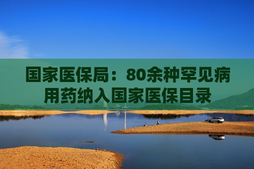 国家医保局：80余种罕见病用药纳入国家医保目录  第1张