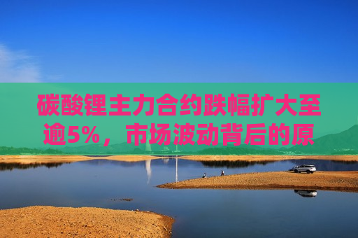 碳酸锂主力合约跌幅扩大至逾5%，市场波动背后的原因及影响分析，碳酸锂主力合约跌幅扩大背后的市场波动原因及影响解析，碳酸锂主力合约跌幅扩大背后的原因解析与影响探讨
