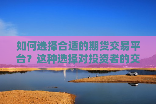 如何选择合适的期货交易平台？这种选择对投资者的交易体验有何影响？