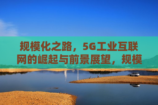 规模化之路，5G工业互联网的崛起与前景展望，规模化之路，5G工业互联网崛起与未来展望，规模化之路，5G工业互联网的崛起与未来展望