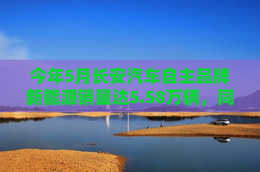 今年5月长安汽车自主品牌新能源销量达5.58万辆，同比增长超90%