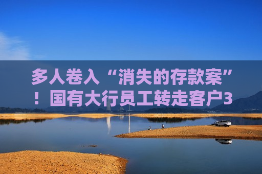 多人卷入“消失的存款案”！国有大行员工转走客户35万后，银行被判存在管理过错需全额赔偿  第1张