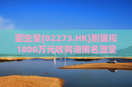 固生堂(02273.HK)附属拟1800万元收购湖南名源堂100%股权