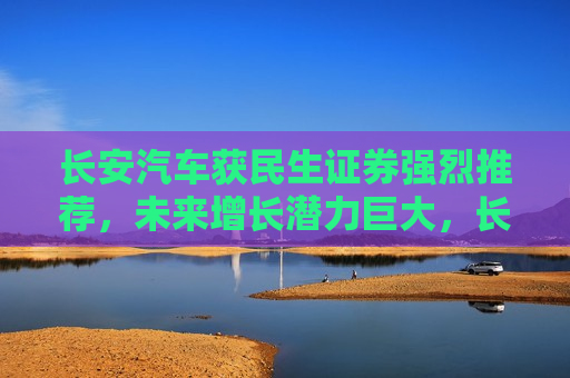 长安汽车获民生证券强烈推荐，未来增长潜力巨大，长安汽车获民生证券力荐，未来增长潜力巨大，长安汽车获民生证券力荐，未来增长潜力巨大