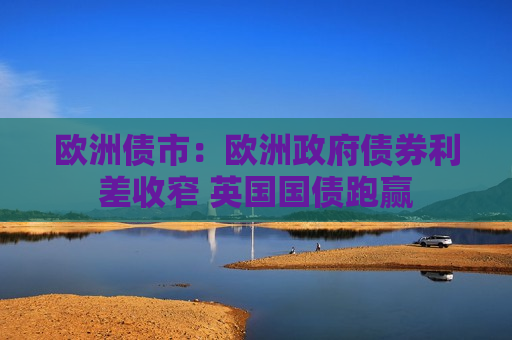 欧洲债市：欧洲 *** 债券利差收窄 英国国债跑赢