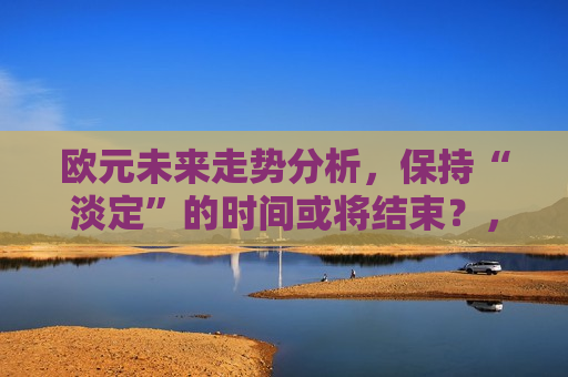 欧元未来走势分析，保持“淡定”的时间或将结束？，欧元未来走势分析，淡定时刻或已接近尾声，欧元未来走势分析，淡定时刻接近尾声？