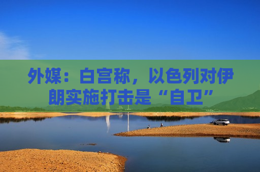 外媒：白宫称，以色列对伊朗实施打击是“自卫”