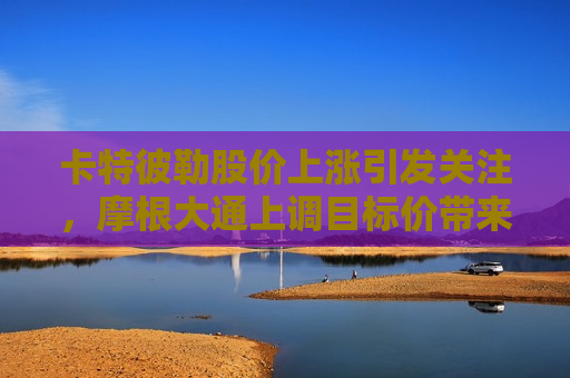 卡特彼勒股价上涨引发关注，摩根大通上调目标价带来新动向，卡特彼勒股价上涨引关注，摩根大通上调目标价带来市场新动向，摩根大通上调卡特彼勒目标价引发市场新动向  第1张