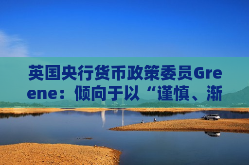 英国央行货币政策委员Greene：倾向于以“谨慎、渐进的方式”降息