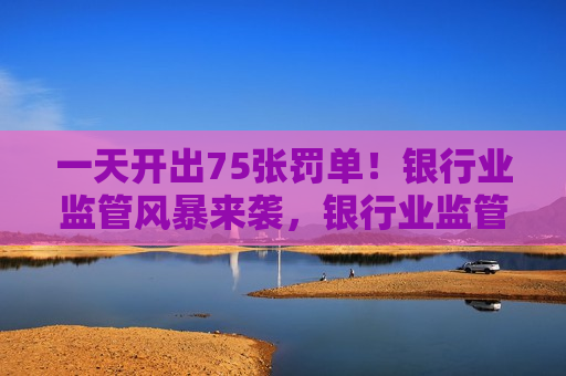 一天开出75张罚单！银行业监管风暴来袭，银行业监管风暴猛烈来袭，一天开出75张罚单！，银行业监管风暴猛烈来袭，一天开出75张罚单