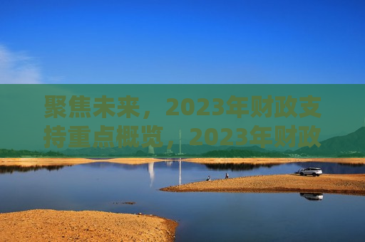 聚焦未来，2023年财政支持重点概览，2023年财政支持重点，聚焦未来，聚焦未来，2023年财政支持重点展望