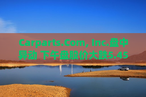 Carparts.Com, Inc.盘中异动 下午盘股价大跌5.45%报0.734美元  第1张