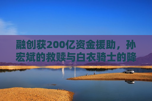 融创获200亿资金援助，孙宏斌的救赎与白衣骑士的降临，融创获200亿资金援助，孙宏斌的救赎之路，融创获200亿资金援助，孙宏斌的救赎之路  第1张