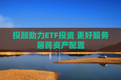 投顾助力ETF投资 更好服务居民资产配置
