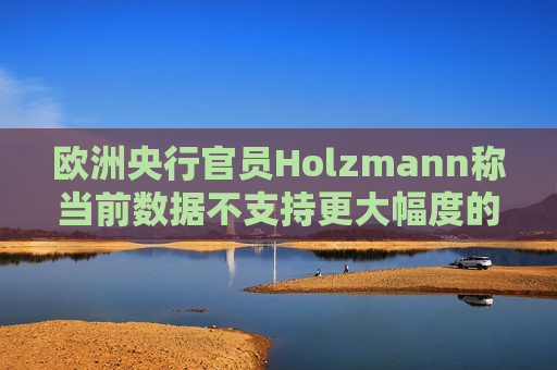 欧洲央行官员Holzmann称当前数据不支持更大幅度的降息