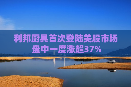利邦厨具首次登陆美股市场 盘中一度涨超37%