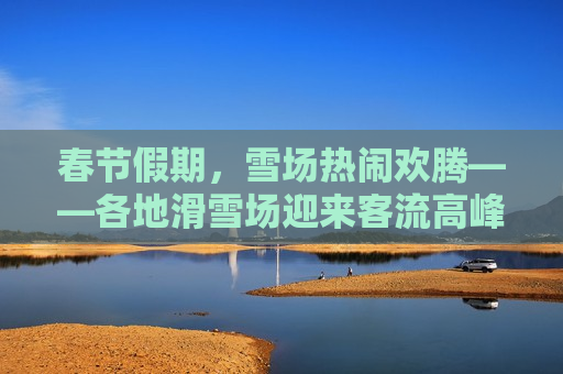 春节假期，雪场热闹欢腾——各地滑雪场迎来客流高峰纪实，春节假期，滑雪场热闹欢腾，客流高峰纪实