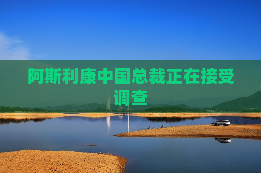 阿斯利康中国总裁正在接受调查