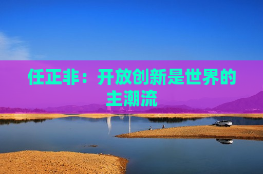 任正非：开放创新是世界的主潮流