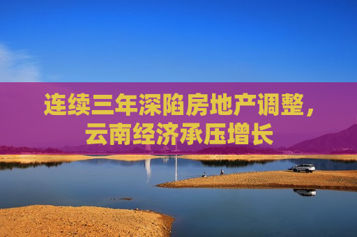 连续三年深陷房地产调整，云南经济承压增长  第1张