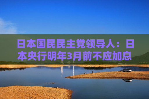 日本国民民主党领导人：日本央行明年3月前不应加息