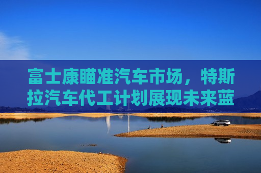 富士康瞄准汽车市场，特斯拉汽车代工计划展现未来蓝图，富士康瞄准汽车市场，计划为特斯拉代工展现未来蓝图，富士康计划为特斯拉代工，展现汽车市场未来蓝图