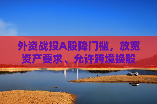 外资战投A股降门槛，放宽资产要求、允许跨境换股