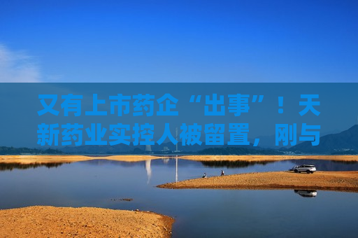 又有上市药企“出事”！天新药业实控人被留置，刚与女儿齐登富豪榜