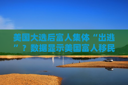 美国大选后富人集体“出逃”？数据显示美国富人移民需求激增