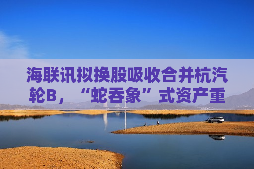 海联讯拟换股吸收合并杭汽轮B，“蛇吞象”式资产重组再现  第1张