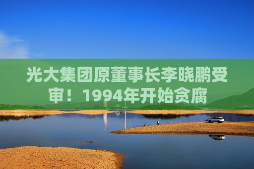 光大集团原董事长李晓鹏受审！1994年开始贪腐