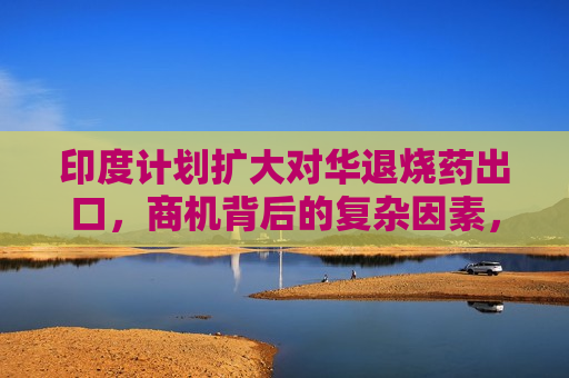 印度计划扩大对华退烧药出口，商机背后的复杂因素，印度计划扩大对华退烧药出口，商机背后的复杂因素及涉政考量，印度扩大对华退烧药出口背后的涉政考量与商机复杂因素  第1张