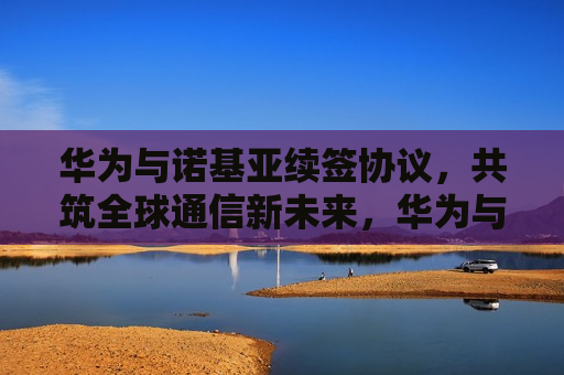 华为与诺基亚续签协议，共筑全球通信新未来，华为与诺基亚续签协议，携手共筑通信新篇章，华为与诺基亚续签协议，携手共筑全球通信新篇章  第1张