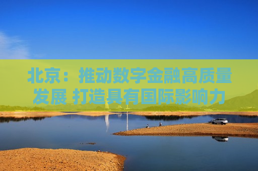 北京：推动数字金融高质量发展 打造具有国际影响力的数字金融发展示范高地