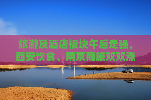 旅游及酒店板块午后走强，西安饮食、南京商旅双双涨停  第1张