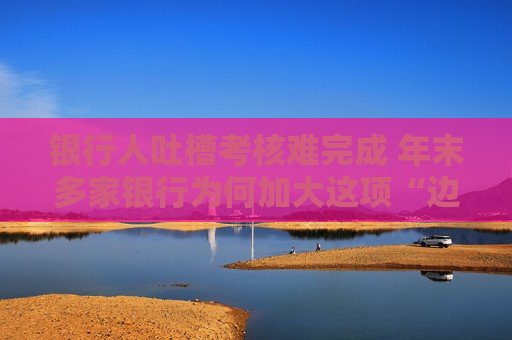 银行人吐槽考核难完成 年末多家银行为何加大这项“边缘化”对公业务的考核力度？