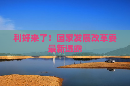 利好来了！国家发展改革委最新透露  第1张