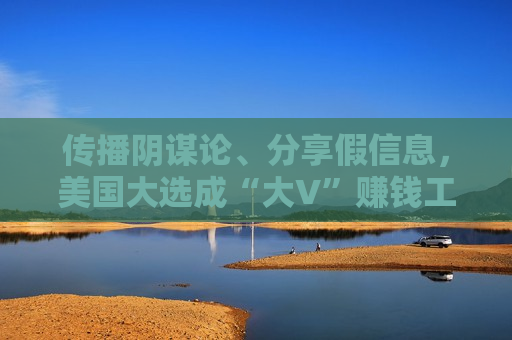 传播阴谋论、分享假信息，美国大选成“大V”赚钱工具！