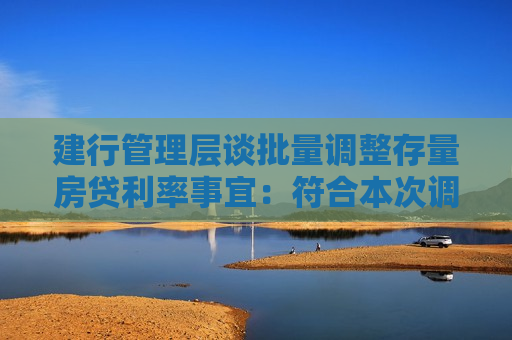 建行管理层谈批量调整存量房贷利率事宜：符合本次调整条件的贷款超1200万笔